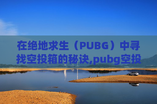 在绝地求生（PUBG）中寻找空投箱的秘诀,pubg空投洞在哪里
