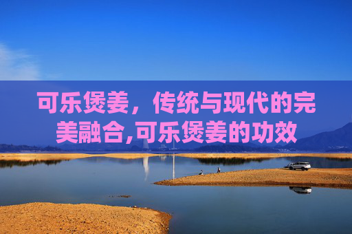 可乐煲姜，传统与现代的完美融合,可乐煲姜的功效