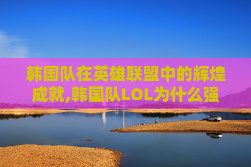 韩国队在英雄联盟中的辉煌成就,韩国队LOL为什么强