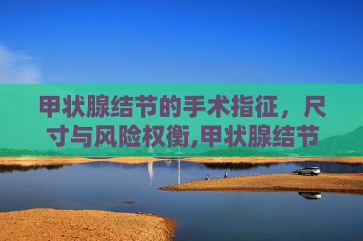甲状腺结节的手术指征，尺寸与风险权衡,甲状腺结节多少厘米需要手术治疗