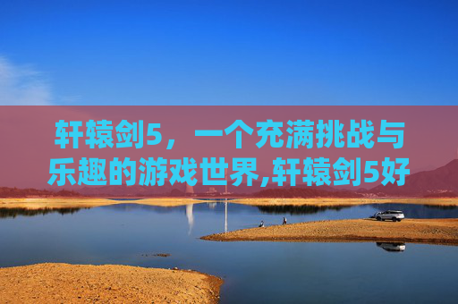 轩辕剑5，一个充满挑战与乐趣的游戏世界,轩辕剑5好玩不好玩