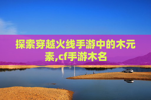 探索穿越火线手游中的木元素,cf手游木名