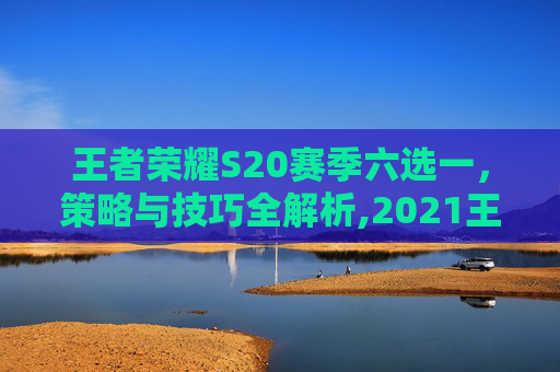 王者荣耀S20赛季六选一，策略与技巧全解析,2021王者荣耀六选一活动在哪