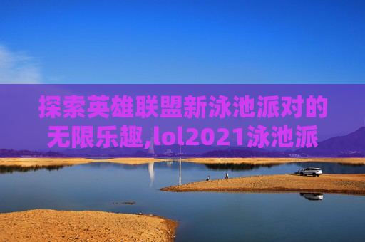 探索英雄联盟新泳池派对的无限乐趣,lol2021泳池派对
