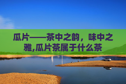 瓜片——茶中之韵，味中之雅,瓜片茶属于什么茶
