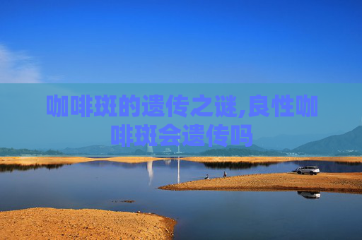 咖啡斑的遗传之谜,良性咖啡斑会遗传吗