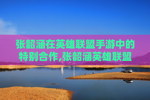 张韶涵在英雄联盟手游中的特别合作,张韶涵英雄联盟主题曲