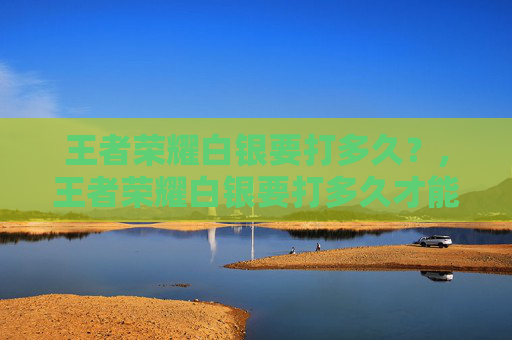 王者荣耀白银要打多久？,王者荣耀白银要打多久才能打