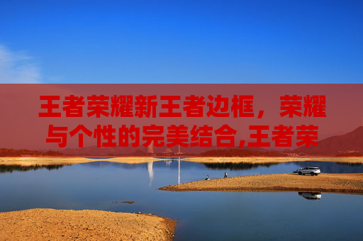 王者荣耀新王者边框，荣耀与个性的完美结合,王者荣耀新的王者边框怎么获得
