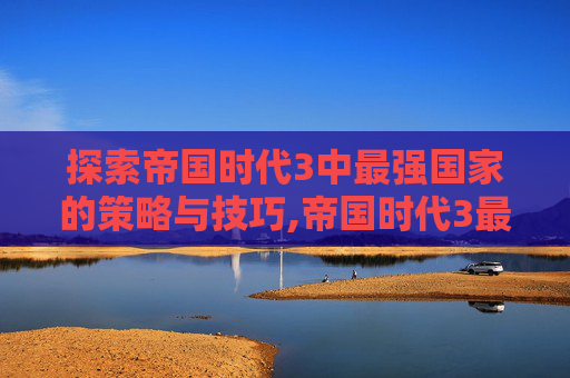 探索帝国时代3中最强国家的策略与技巧,帝国时代3最强的国家排行
