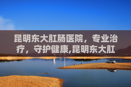 昆明东大肛肠医院，专业治疗，守护健康,昆明东大肛医院是私立医院吗