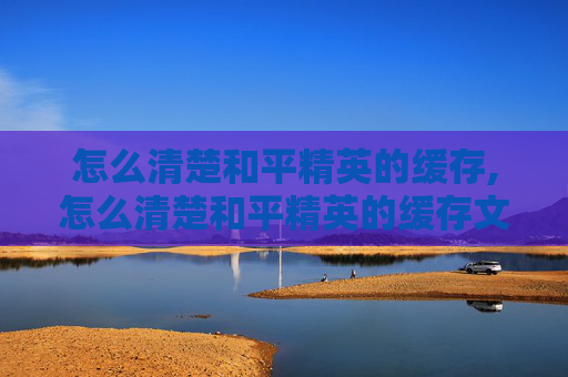 怎么清楚和平精英的缓存,怎么清楚和平精英的缓存文件