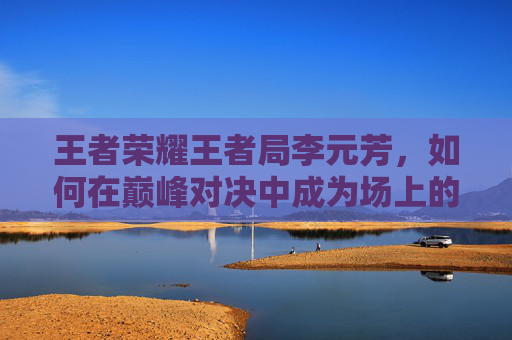 王者荣耀王者局李元芳，如何在巅峰对决中成为场上的焦点,王者荣耀 李元芳