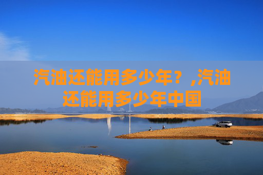 汽油还能用多少年？,汽油还能用多少年中国