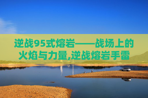 逆战95式熔岩——战场上的火焰与力量,逆战熔岩手雷怎么样