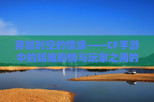 穿越时空的情缘——CF手游中的晴雅剧情与玩家之间的爱慕,cf手游女团成员晴雅