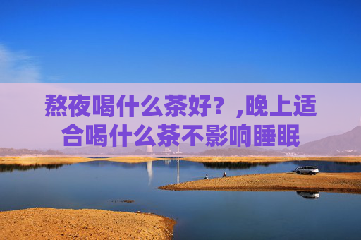 熬夜喝什么茶好？,晚上适合喝什么茶不影响睡眠