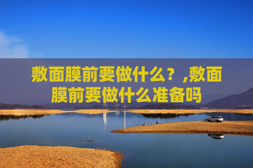敷面膜前要做什么？,敷面膜前要做什么准备吗