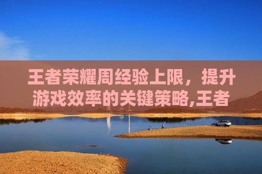 王者荣耀周经验上限，提升游戏效率的关键策略,王者荣耀周经验上限要打多久