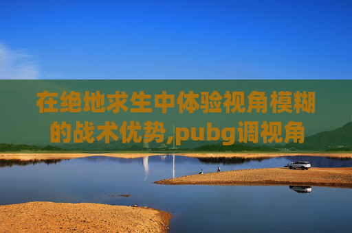 在绝地求生中体验视角模糊的战术优势,pubg调视角