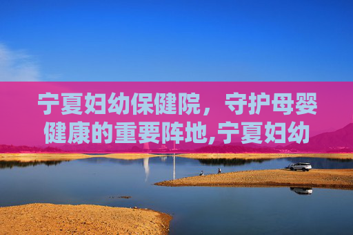 宁夏妇幼保健院，守护母婴健康的重要阵地,宁夏妇幼保健院招聘
