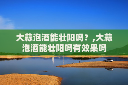 大蒜泡酒能壮阳吗？,大蒜泡酒能壮阳吗有效果吗