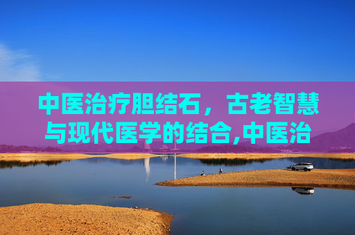 中医治疗胆结石，古老智慧与现代医学的结合,中医治疗胆结石有效吗