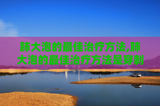 肺大泡的最佳治疗方法,肺大泡的最佳治疗方法是穿刺引流吗?