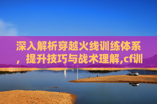 深入解析穿越火线训练体系，提升技巧与战术理解,cf训练体系讲解大全