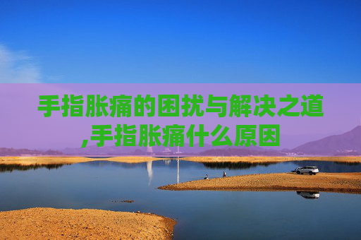 手指胀痛的困扰与解决之道,手指胀痛什么原因