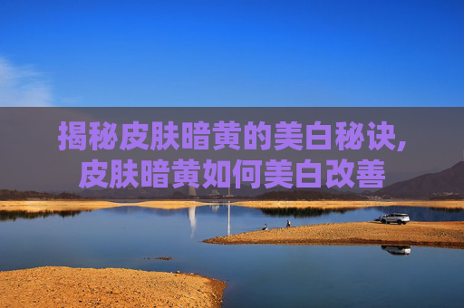 揭秘皮肤暗黄的美白秘诀,皮肤暗黄如何美白改善