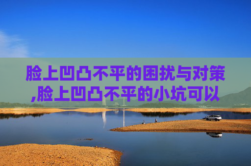 脸上凹凸不平的困扰与对策,脸上凹凸不平的小坑可以修复吗