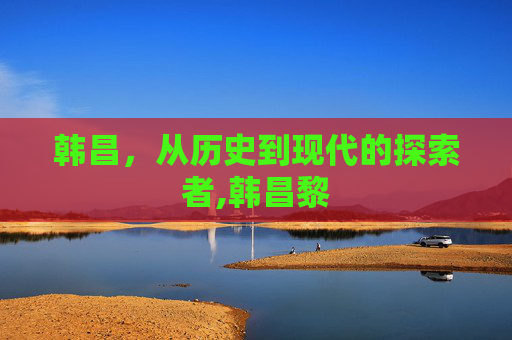 韩昌，从历史到现代的探索者,韩昌黎