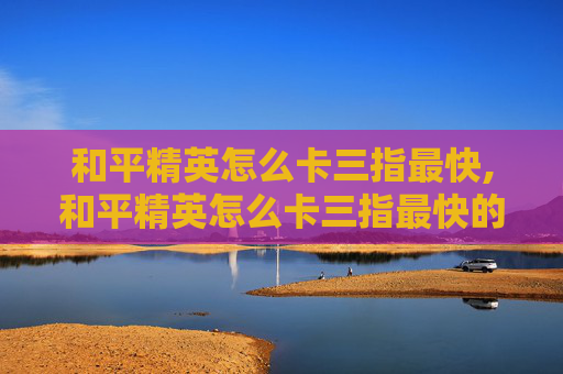 和平精英怎么卡三指最快,和平精英怎么卡三指最快的