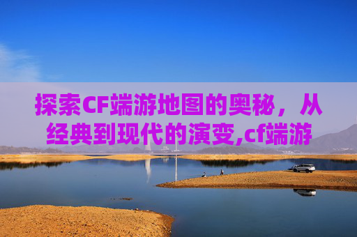 探索CF端游地图的奥秘，从经典到现代的演变,cf端游地图有哪些好玩的