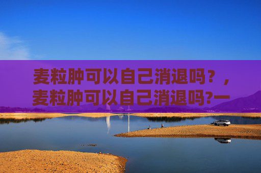 麦粒肿可以自己消退吗？,麦粒肿可以自己消退吗?一般多久能好,需要怎么护理?