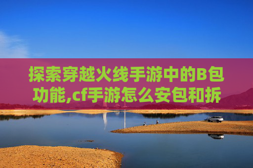 探索穿越火线手游中的B包功能,cf手游怎么安包和拆包