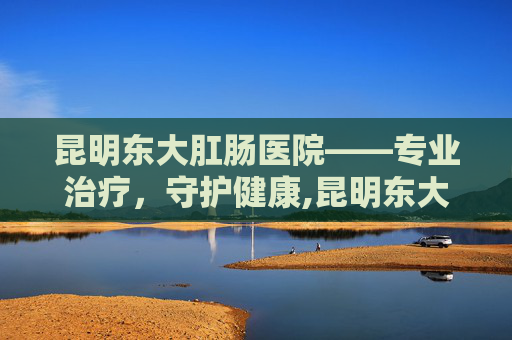 昆明东大肛肠医院——专业治疗，守护健康,昆明东大肛医院是私立医院吗
