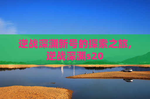 逆战深渊新号的探索之旅,逆战深渊s20