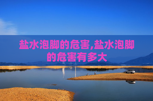 盐水泡脚的危害,盐水泡脚的危害有多大