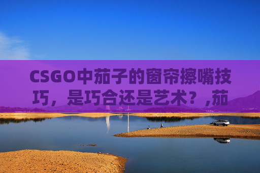 CSGO中茄子的窗帘擦嘴技巧，是巧合还是艺术？,茄子CSGO