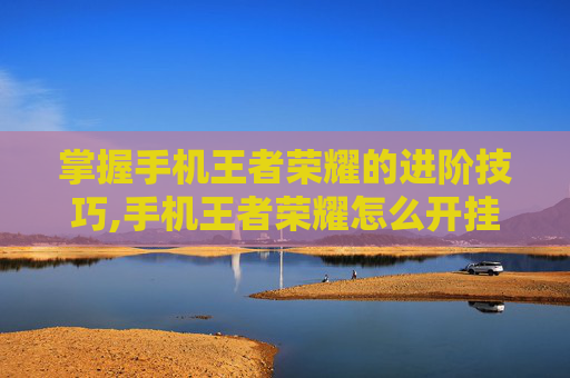 掌握手机王者荣耀的进阶技巧,手机王者荣耀怎么开挂