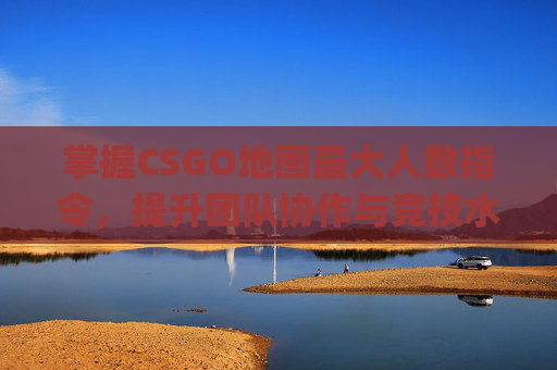 掌握CSGO地图最大人数指令，提升团队协作与竞技水平,csgo地图最大人数指令是多少