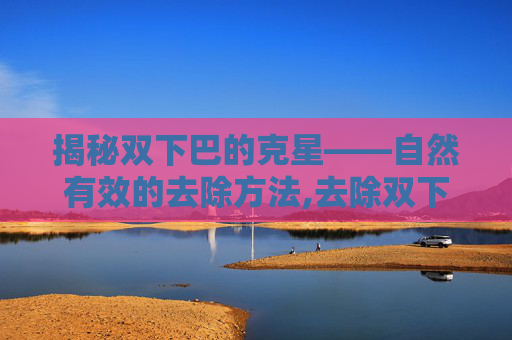 揭秘双下巴的克星——自然有效的去除方法,去除双下巴的最好方法