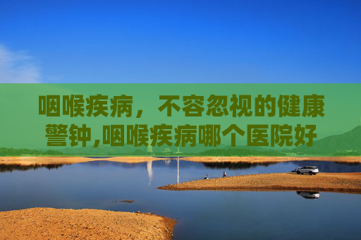 咽喉疾病，不容忽视的健康警钟,咽喉疾病哪个医院好