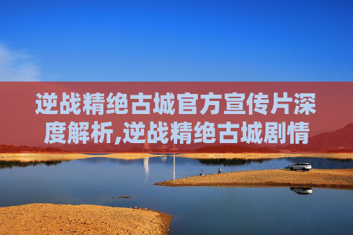 逆战精绝古城官方宣传片深度解析,逆战精绝古城剧情