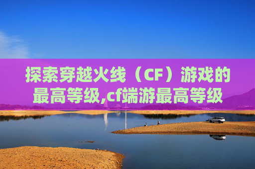 探索穿越火线（CF）游戏的最高等级,cf端游最高等级是多少