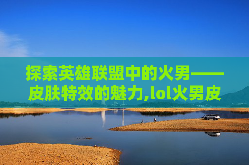 探索英雄联盟中的火男——皮肤特效的魅力,lol火男皮肤有特效的叫什么