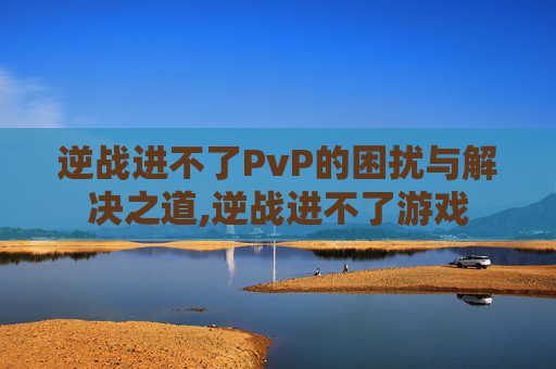 逆战进不了PvP的困扰与解决之道,逆战进不了游戏