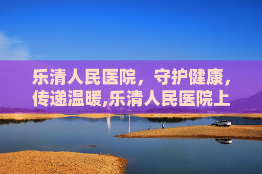 乐清人民医院，守护健康，传递温暖,乐清人民医院上班时间